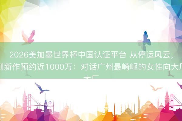 2026美加墨世界杯中国认证平台 从停运风云，到新作预约近1000万：对话广州最崎岖的女性向大厂