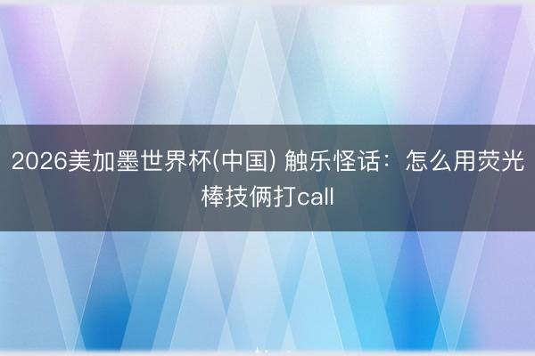 2026美加墨世界杯(中国) 触乐怪话：怎么用荧光棒技俩打call