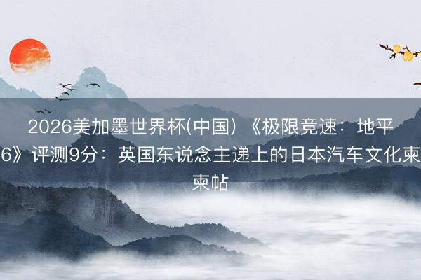 2026美加墨世界杯(中国) 《极限竞速：地平线6》评测9分：英国东说念主递上的日本汽车文化柬帖