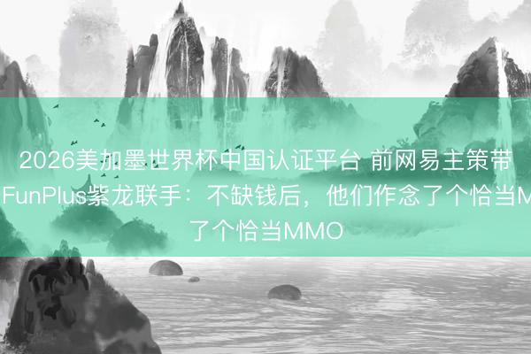 2026美加墨世界杯中国认证平台 前网易主策带队，FunPlus紫龙联手：不缺钱后，他们作念了个恰当MMO