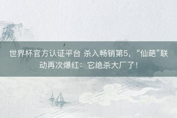 世界杯官方认证平台 杀入畅销第5，“仙葩”联动再次爆红：它绝杀大厂了！