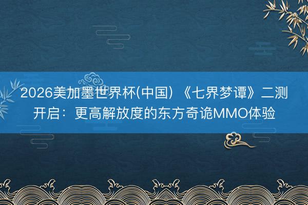 2026美加墨世界杯(中国) 《七界梦谭》二测开启：更高解放度的东方奇诡MMO体验