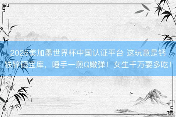 2026美加墨世界杯中国认证平台 这玩意是钙铁锌硒宝库，唾手一煎Q嫩弹！女生千万要多吃！