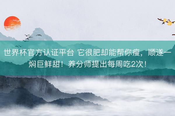 世界杯官方认证平台 它很肥却能帮你瘦，顺遂一焖巨鲜甜！养分师提出每周吃2次！