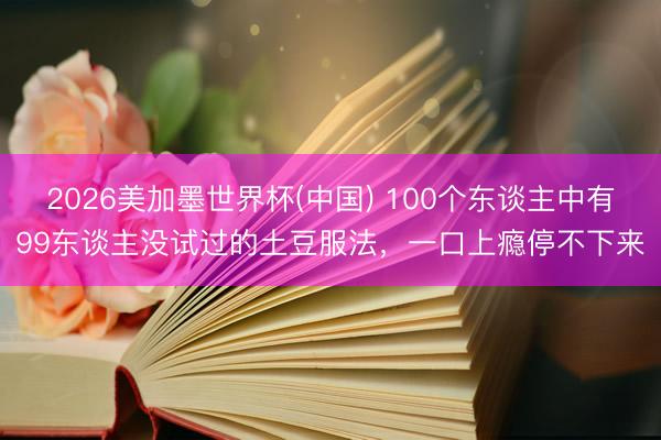 2026美加墨世界杯(中国) 100个东谈主中有99东谈主没试过的土豆服法，一口上瘾停不下来