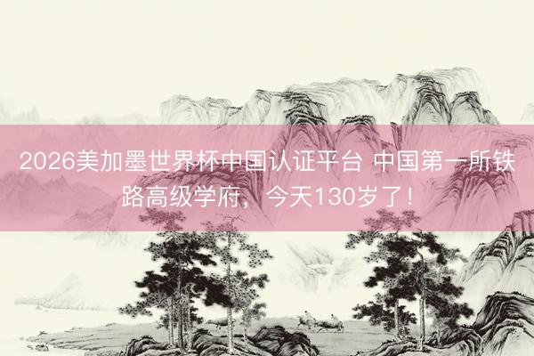 2026美加墨世界杯中国认证平台 中国第一所铁路高级学府，今天130岁了！