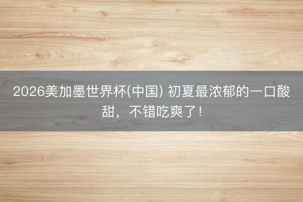 2026美加墨世界杯(中国) 初夏最浓郁的一口酸甜，不错吃爽了！