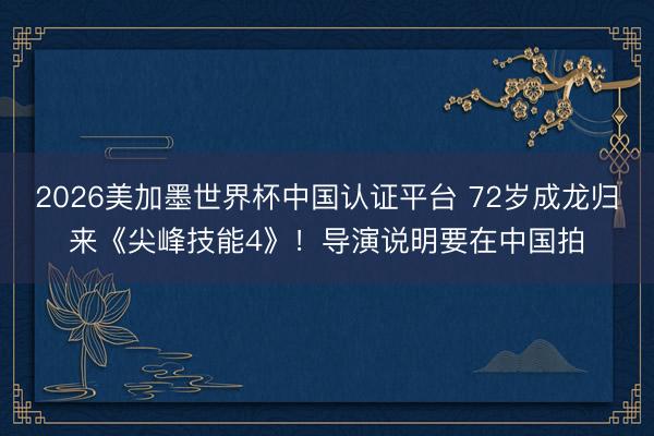 2026美加墨世界杯中国认证平台 72岁成龙归来《尖峰技能4》！导演说明要在中国拍