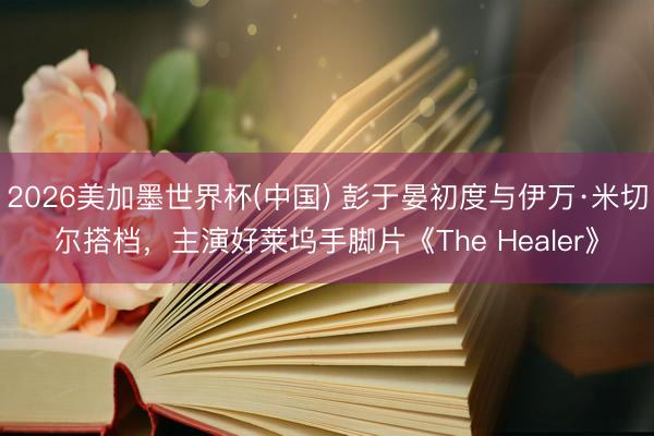 2026美加墨世界杯(中国) 彭于晏初度与伊万·米切尔搭档，主演好莱坞手脚片《The Healer》