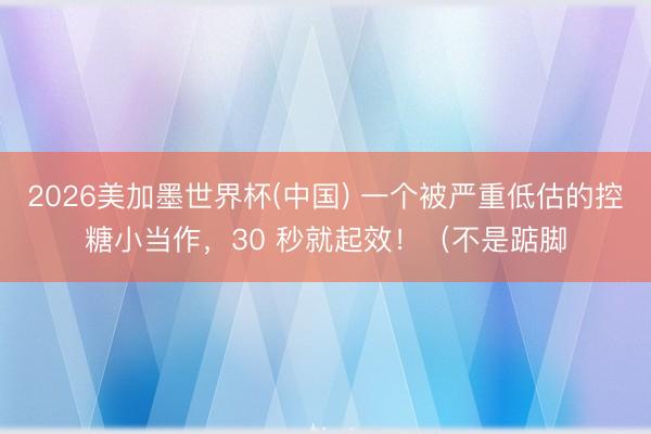 2026美加墨世界杯(中国) 一个被严重低估的控糖小当作，30 秒就起效！（不是踮脚