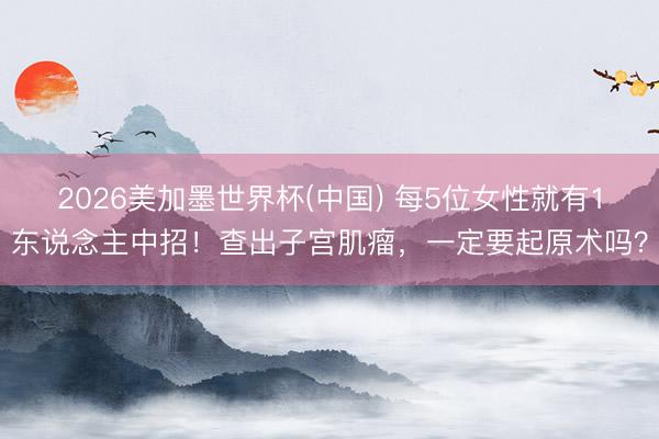 2026美加墨世界杯(中国) 每5位女性就有1东说念主中招！查出子宫肌瘤，一定要起原术吗？