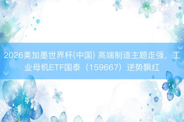 2026美加墨世界杯(中国) 高端制造主题走强，工业母机ETF国泰（159667）逆势飘红