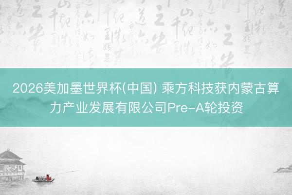 2026美加墨世界杯(中国) 乘方科技获内蒙古算力产业发展有限公司Pre-A轮投资