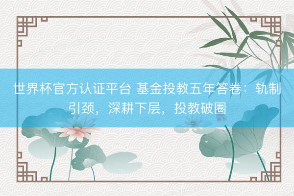 世界杯官方认证平台 基金投教五年答卷:轨制引颈,深耕下层,投教破圈