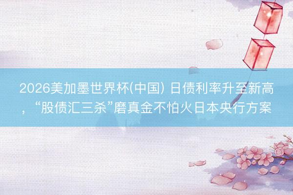 2026美加墨世界杯(中国) 日债利率升至新高，“股债汇三杀”磨真金不怕火日本央行方案
