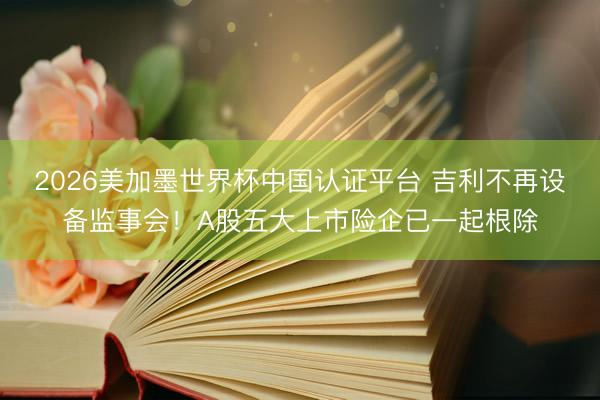 2026美加墨世界杯中国认证平台 吉利不再设备监事会！A股五大上市险企已一起根除