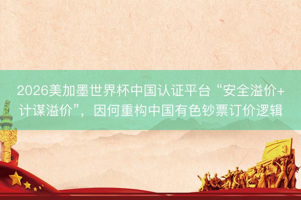 2026美加墨世界杯中国认证平台 “安全溢价+计谋溢价”，因何重构中国有色钞票订价逻辑