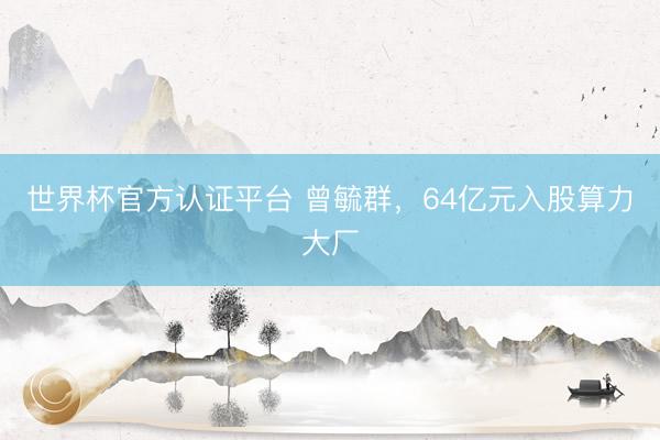 世界杯官方认证平台 曾毓群，64亿元入股算力大厂
