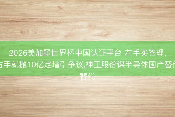 2026美加墨世界杯中国认证平台 左手买答理，右手就抛10亿定增引争议，神工股份谋半导体国产替代