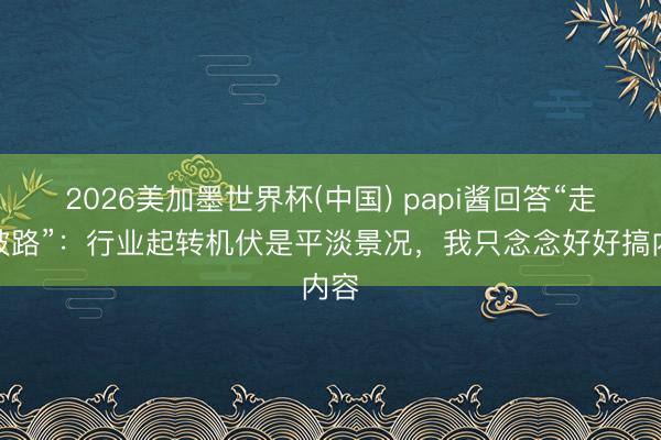 2026美加墨世界杯(中国) papi酱回答“走下坡路”：行业起转机伏是平淡景况，我只念念好好搞内容