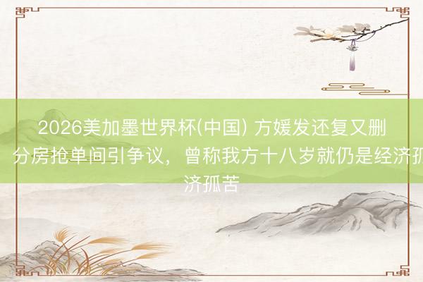 2026美加墨世界杯(中国) 方媛发还复又删文，分房抢单间引争议，曾称我方十八岁就仍是经济孤苦