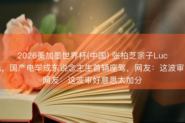 2026美加墨世界杯(中国) 张柏芝宗子Lucas成年礼曝光，国产电车成东说念主生首辆座驾，网友：这波审好意思太加分