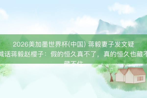 2026美加墨世界杯(中国) 蒋毅妻子发文疑似喊话蒋毅赵樱子：假的恒久真不了，真的恒久也藏不住