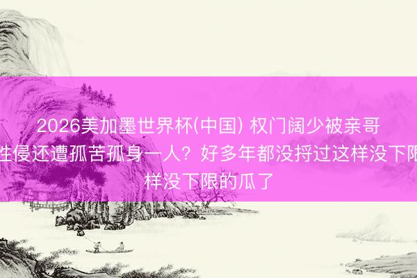 2026美加墨世界杯(中国) 权门阔少被亲哥和保姆性侵还遭孤苦孤身一人？好多年都没捋过这样没下限的瓜了