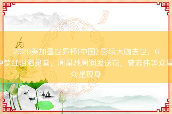 2026美加墨世界杯(中国) 影坛大咖去世，66岁钟楚红泪洒灵堂，周星驰周润发送花，曾志伟等众星现身