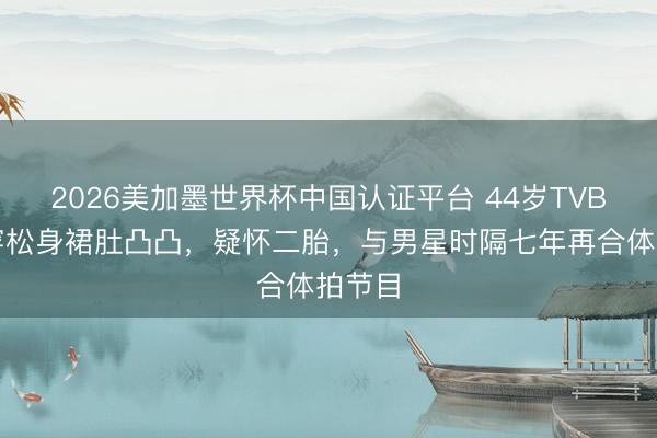 2026美加墨世界杯中国认证平台 44岁TVB旦角穿松身裙肚凸凸，疑怀二胎，与男星时隔七年再合体拍节目