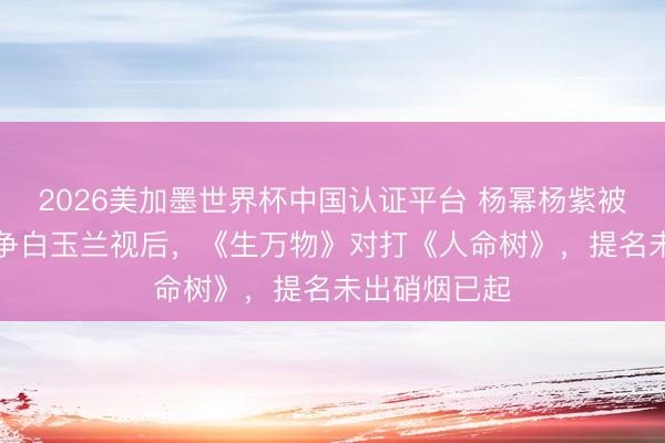 2026美加墨世界杯中国认证平台 杨幂杨紫被曝“二选一”争白玉兰视后，《生万物》对打《人命树》，提名未出硝烟已起