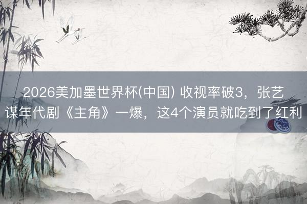 2026美加墨世界杯(中国) 收视率破3，张艺谋年代剧《主角》一爆，这4个演员就吃到了红利