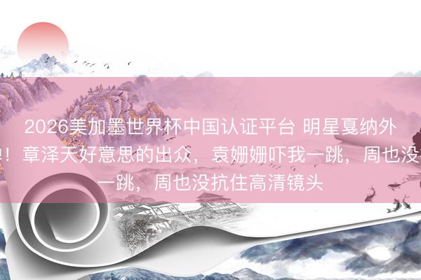 2026美加墨世界杯中国认证平台 明星戛纳外媒生图第二弹！章泽天好意思的出众，袁姗姗吓我一跳，周也没抗住高清镜头