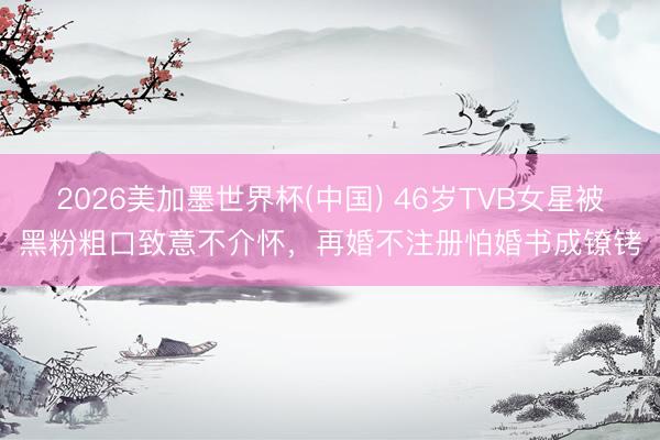 2026美加墨世界杯(中国) 46岁TVB女星被黑粉粗口致意不介怀,再婚不注册怕婚书成镣铐