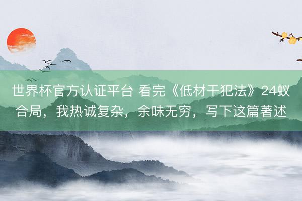 世界杯官方认证平台 看完《低材干犯法》24蚁合局，我热诚复杂，余味无穷，写下这篇著述