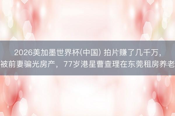 2026美加墨世界杯(中国) 拍片赚了几千万，被前妻骗光房产，77岁港星曹查理在东莞租房养老