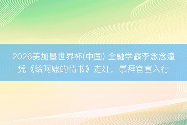 2026美加墨世界杯(中国) 金融学霸李念念潼凭《给阿嬷的情书》走红，崇拜官宣入行