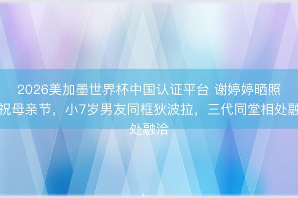2026美加墨世界杯中国认证平台 谢婷婷晒照庆祝母亲节，小7岁男友同框狄波拉，三代同堂相处融洽