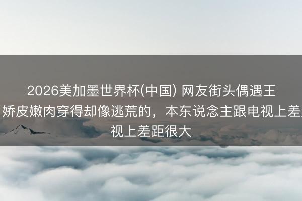 2026美加墨世界杯(中国) 网友街头偶遇王传君，娇皮嫩肉穿得却像逃荒的，本东说念主跟电视上差距很大