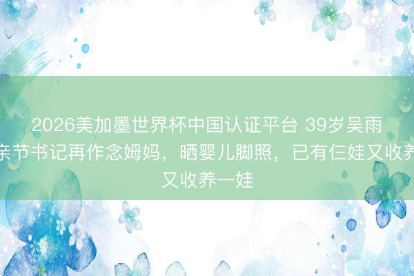 2026美加墨世界杯中国认证平台 39岁吴雨霏母亲节书记再作念姆妈，晒婴儿脚照，已有仨娃又收养一娃