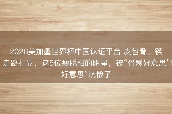 2026美加墨世界杯中国认证平台 皮包骨、筷子腿、走路打晃，这5位瘦脱相的明星，被“骨感好意思”坑惨了
