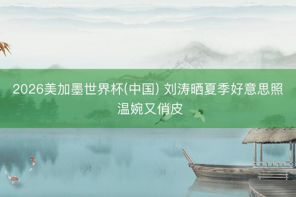 2026美加墨世界杯(中国) 刘涛晒夏季好意思照 温婉又俏皮