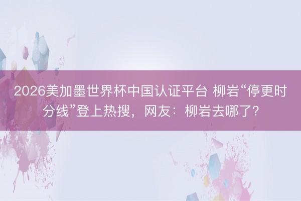 2026美加墨世界杯中国认证平台 柳岩“停更时分线”登上热搜，网友：柳岩去哪了？