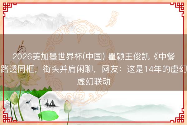 2026美加墨世界杯(中国) 瞿颖王俊凯《中餐厅》路透同框，街头并肩闲聊，网友：这是14年的虚幻联动