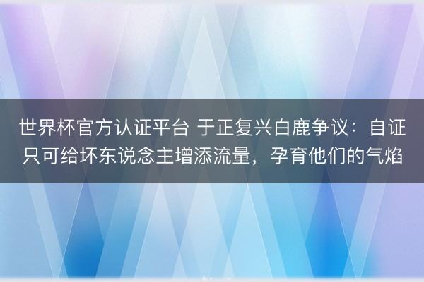 世界杯官方认证平台 于正复兴白鹿争议：自证只可给坏东说念主增添流量，孕育他们的气焰