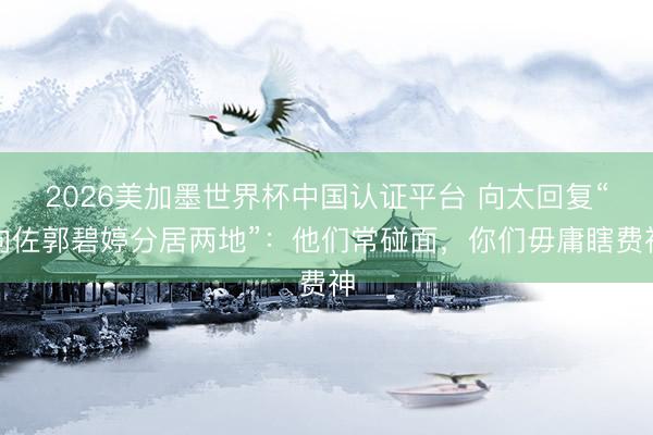 2026美加墨世界杯中国认证平台 向太回复“向佐郭碧婷分居两地”：他们常碰面，你们毋庸瞎费神