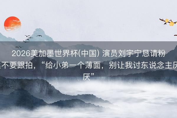 2026美加墨世界杯(中国) 演员刘宇宁恳请粉丝不要跟拍，“给小弟一个薄面，别让我讨东说念主厌”