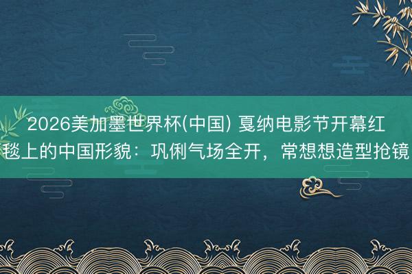 2026美加墨世界杯(中国) 戛纳电影节开幕红毯上的中国形貌：巩俐气场全开，常想想造型抢镜