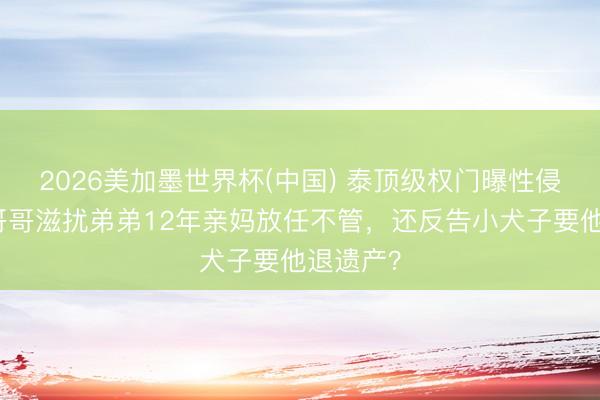 2026美加墨世界杯(中国) 泰顶级权门曝性侵丑闻！哥哥滋扰弟弟12年亲妈放任不管，还反告小犬子要他退遗产？
