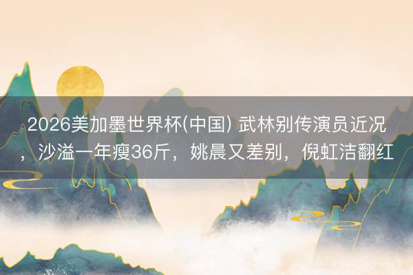 2026美加墨世界杯(中国) 武林别传演员近况，沙溢一年瘦36斤，姚晨又差别，倪虹洁翻红